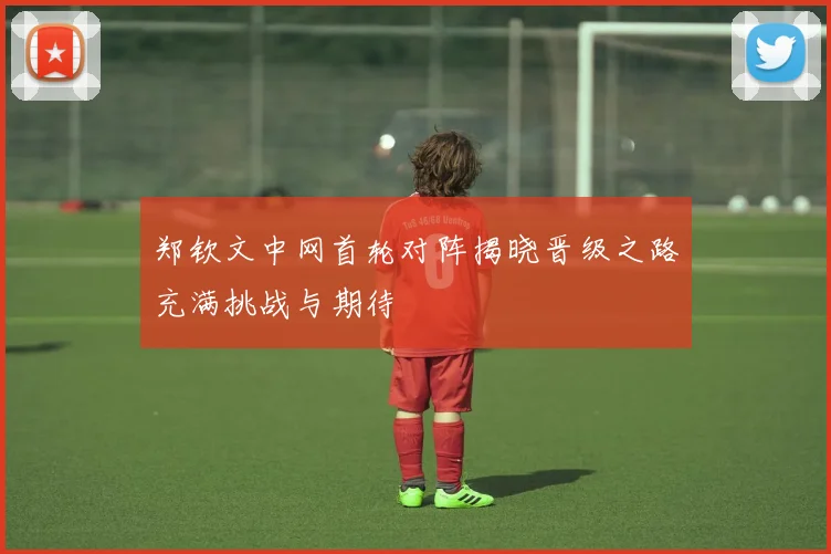 郑钦文中网首轮对阵揭晓晋级之路充满挑战与期待